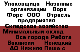 Упаковщица › Название организации ­ Ворк Форс, ООО › Отрасль предприятия ­ Складское хозяйство › Минимальный оклад ­ 27 000 - Все города Работа » Вакансии   . Ненецкий АО,Нижняя Пеша с.